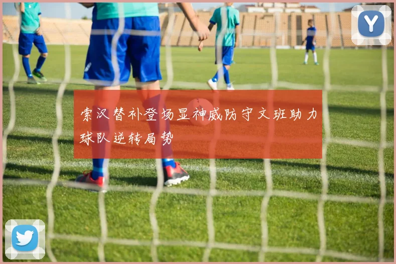 索汉替补登场显神威防守文班助力球队逆转局势