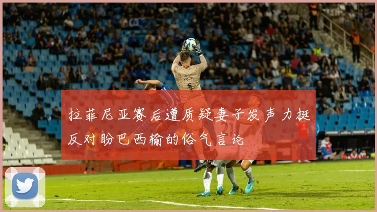拉菲尼亚赛后遭质疑妻子发声力挺反对盼巴西输的俗气言论