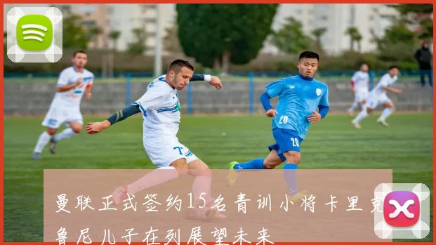 曼联正式签约15名青训小将卡里克鲁尼儿子在列展望未来