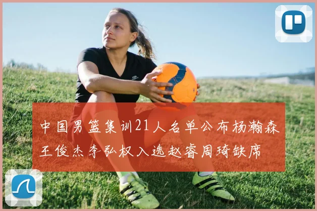 中国男篮集训21人名单公布杨瀚森王俊杰李弘权入选赵睿周琦缺席