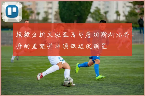 杨毅分析文班亚马与詹姆斯科比乔丹的差距并非顶级进攻明星