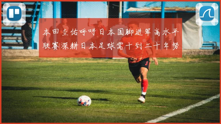 本田圭佑呼吁日本国脚进军高水平联赛深耕日本足球需十到二十年努力