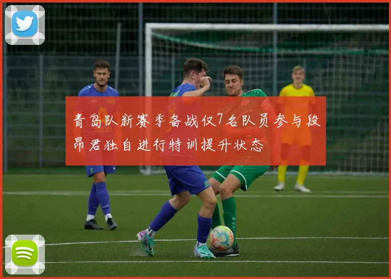 青岛队新赛季备战仅7名队员参与段昂君独自进行特训提升状态
