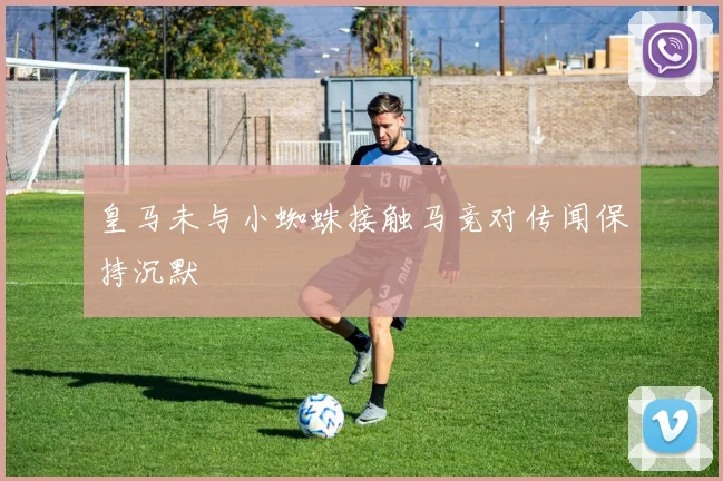 皇马未与小蜘蛛接触马竞对传闻保持沉默