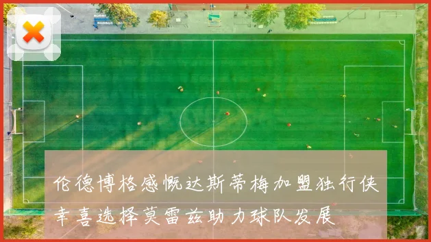 伦德博格感慨达斯蒂梅加盟独行侠幸喜选择莫雷兹助力球队发展