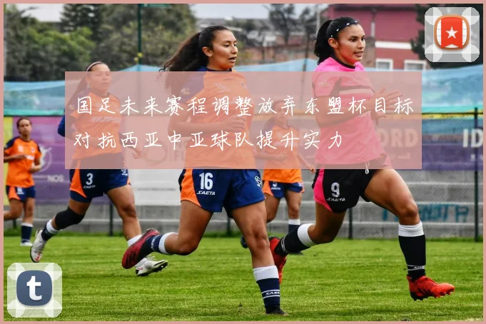 国足未来赛程调整放弃东盟杯目标对抗西亚中亚球队提升实力