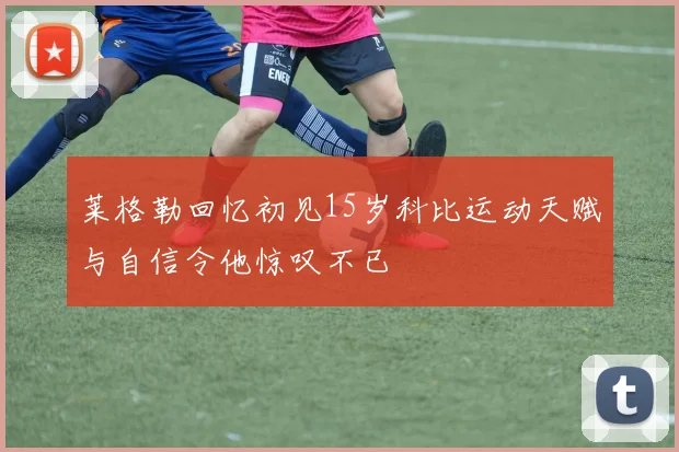 莱格勒回忆初见15岁科比运动天赋与自信令他惊叹不已
