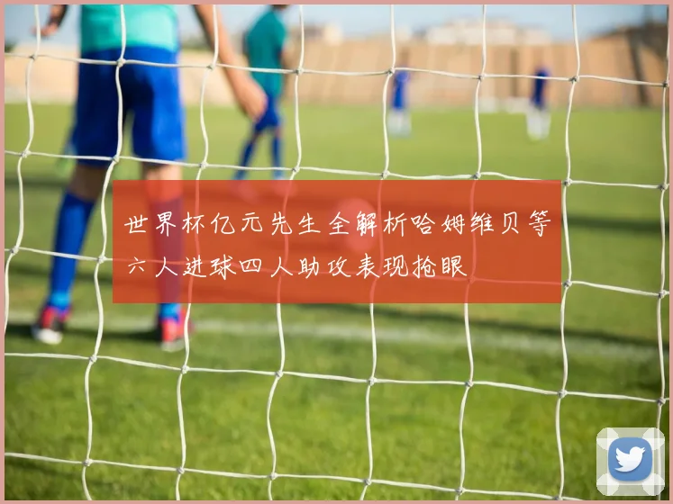 世界杯亿元先生全解析哈姆维贝等六人进球四人助攻表现抢眼